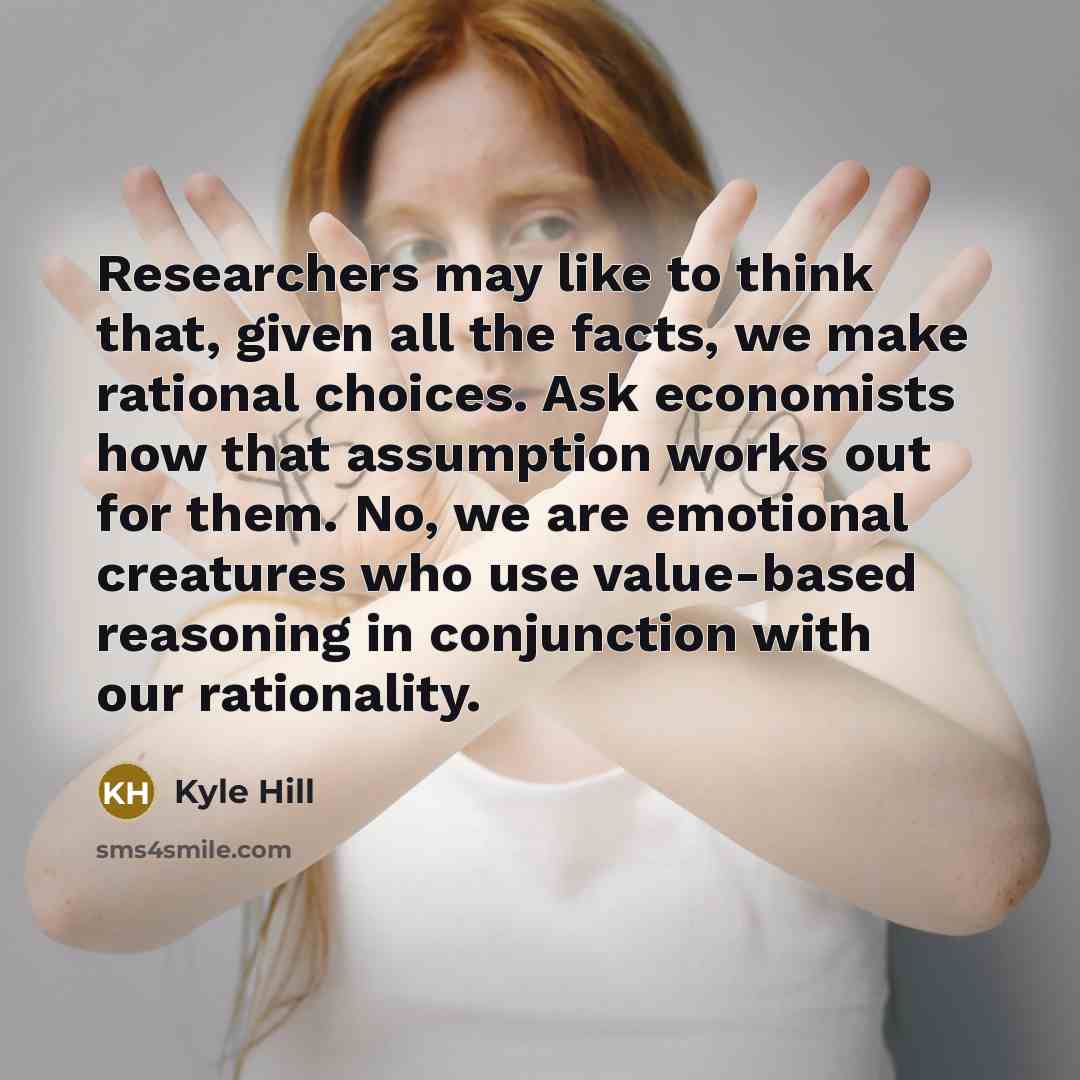 “Researchers may like to think that, given all the facts, we make rational choices. Ask economists how that assumption works out for them. No, we are emotional creatures who use value-based reasoning in conjunction with our rationality.” quote by Kyle Hill