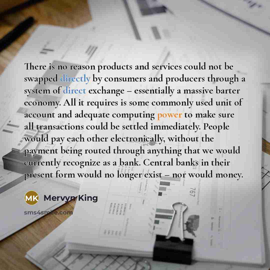 “There is no reason products and services could not be swapped directly by consumers and producers through a system of direct exchange – essentially a massive barter economy. All it requires is some commonly used unit of account and adequate computing power to make sure all transactions could be…” quote by Mervyn King