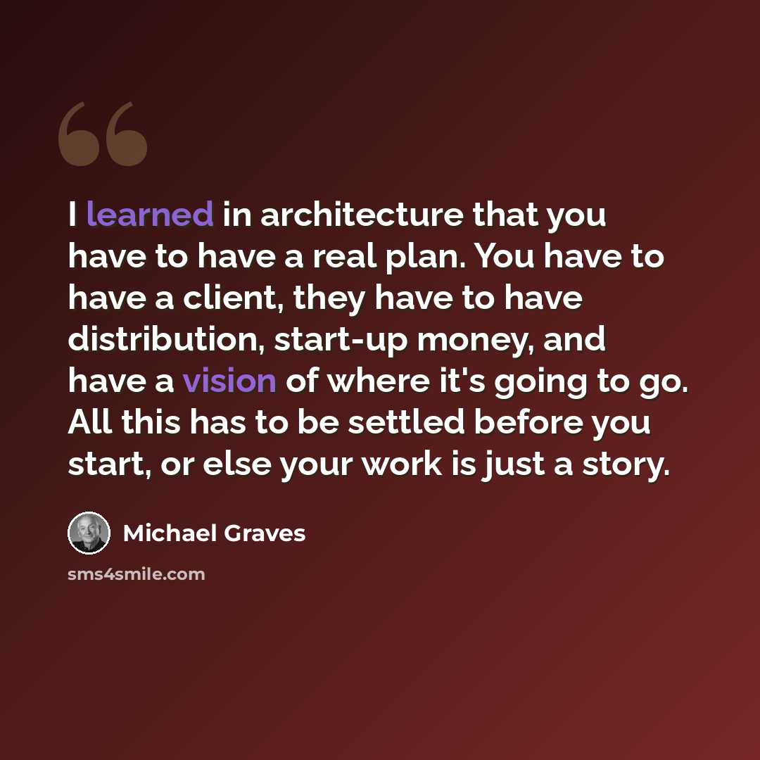 “I learned in architecture that you have to have a real plan. You have to have a client, they have to have distribution, start-up money, and have a vision of where it's going to go. All this has to be settled before you start, or else your work is just a story.” quote by Michael Graves