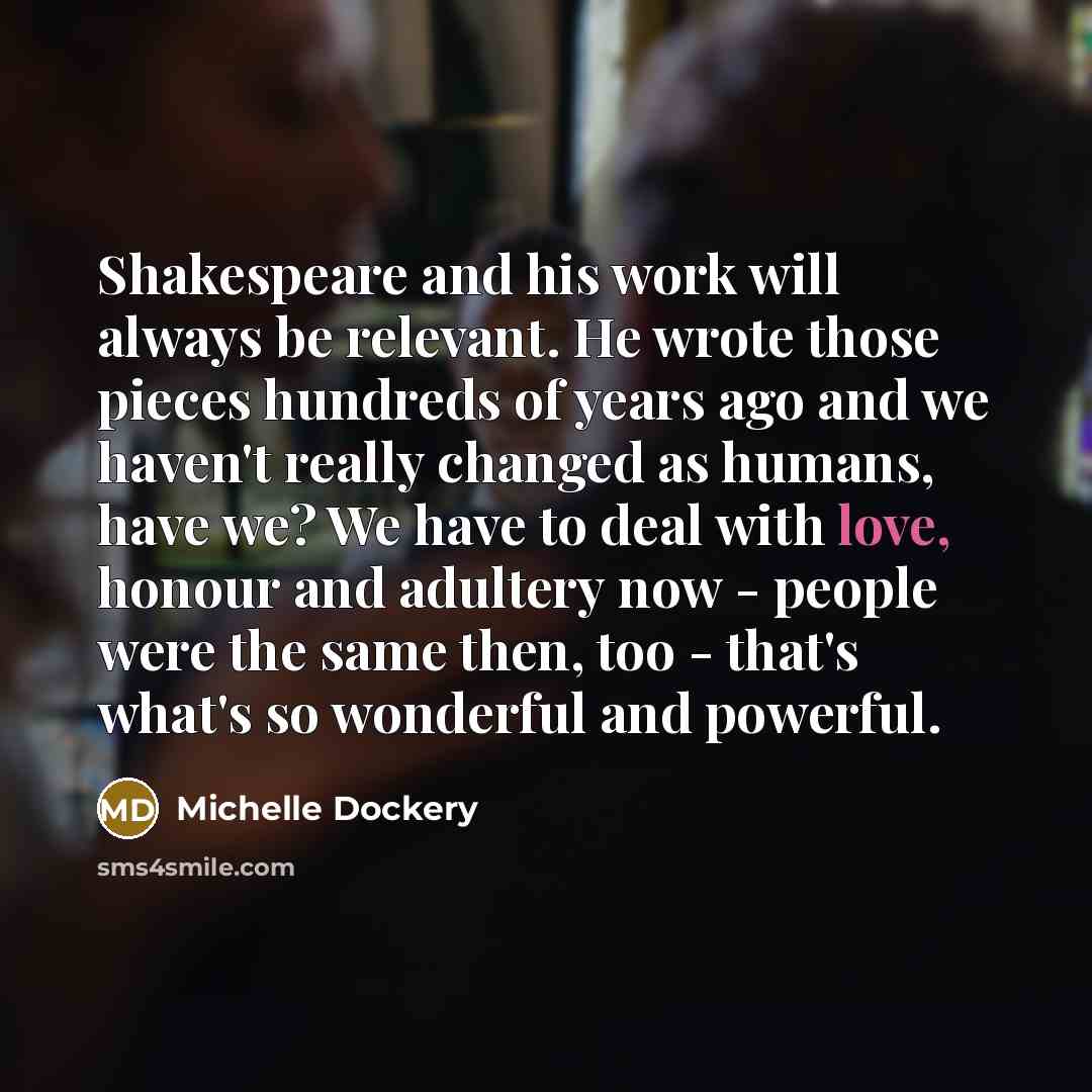 “Shakespeare and his work will always be relevant. He wrote those pieces hundreds of years ago and we haven't really changed as humans, have we? We have to deal with love, honour and adultery now - people were the same then, too - that's what's so wonderful and powerful.” quote by Michelle Dockery