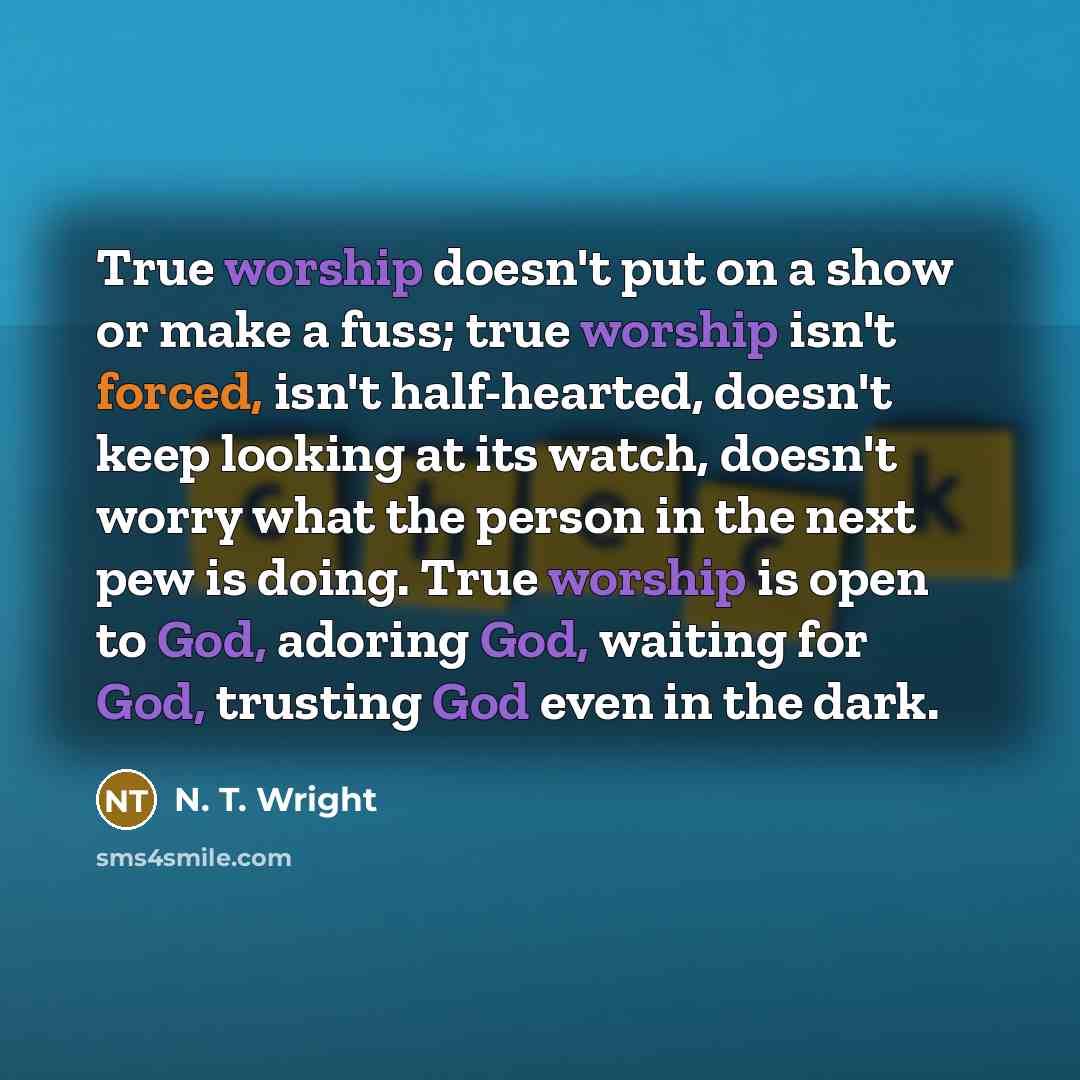 “True worship doesn't put on a show or make a fuss; true worship isn't forced, isn't half-hearted, doesn't keep looking at its watch, doesn't worry what the person in the next pew is doing. True worship is open to God, adoring God, waiting for God, trusting God even in the dark.” quote by N. T. Wright