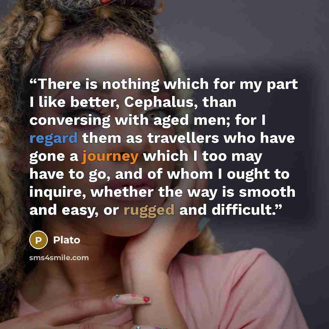 “There is nothing which for my part I like better, Cephalus, than conversing with aged men; for I regard them as travellers who have gone a journey which I too may have to go, and of whom I ought to inquire, whether the way is smooth and easy, or rugged and difficult.” quote by Plato