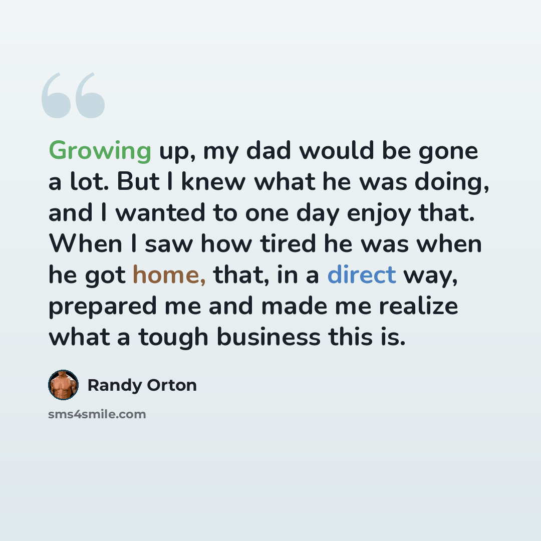 “Growing up, my dad would be gone a lot. But I knew what he was doing, and I wanted to one day enjoy that. When I saw how tired he was when he got home, that, in a direct way, prepared me and made me realize what a tough business this is.” quote by Randy Orton