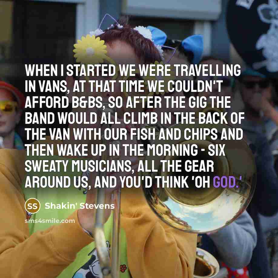 “When I started we were travelling in vans, at that time we couldn't afford B&Bs, so after the gig the band would all climb in the back of the van with our fish and chips and then wake up in the morning - six sweaty musicians, all the gear around us, and you'd think 'oh god.'” quote by Shakin' Stevens