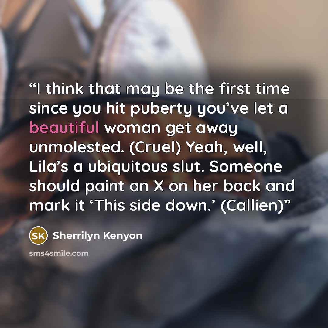 “I think that may be the first time since you hit puberty you’ve let a beautiful woman get away unmolested. (Cruel) Yeah, well, Lila’s a ubiquitous slut. Someone should paint an X on her back and mark it ‘This side down.’ (Callien)” quote by Sherrilyn Kenyon