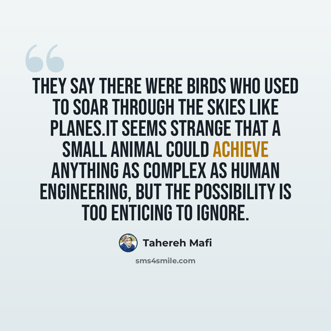 “They say there were birds who used to soar through the skies like planes.It seems strange that a small animal could achieve anything as complex as human engineering, but the possibility is too enticing to ignore.” quote by Tahereh Mafi
