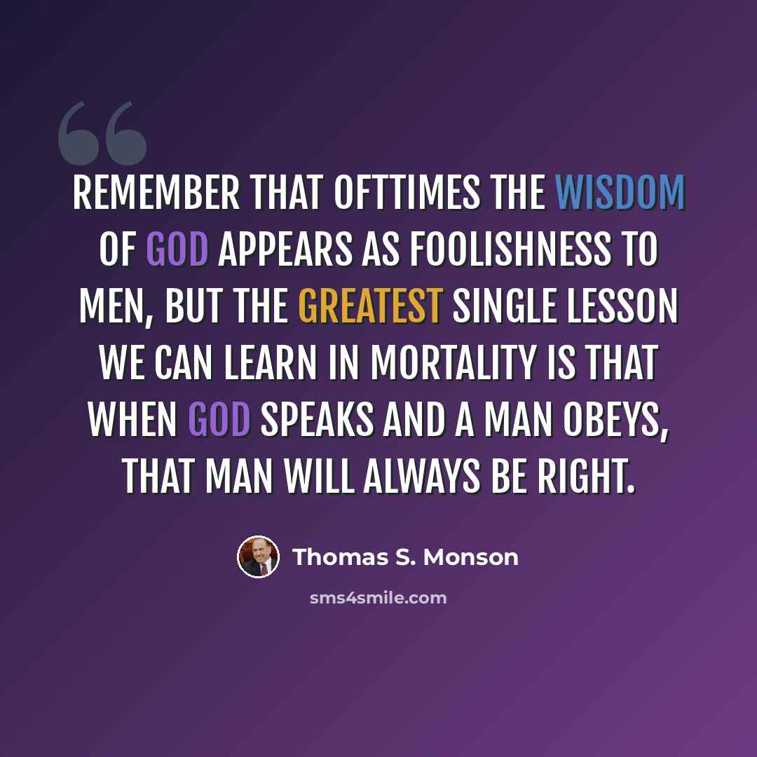 “Remember that ofttimes the wisdom of God appears as foolishness to men, but the greatest single lesson we can learn in mortality is that when God speaks and a man obeys, that man will always be right.” quote by Thomas S. Monson