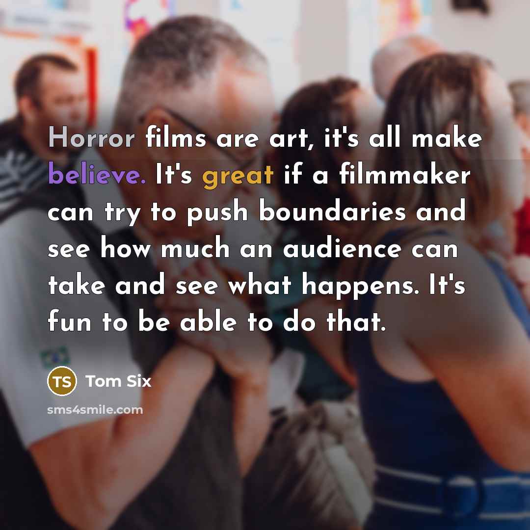“Horror films are art, it's all make believe. It's great if a filmmaker can try to push boundaries and see how much an audience can take and see what happens. It's fun to be able to do that.” quote by Tom Six