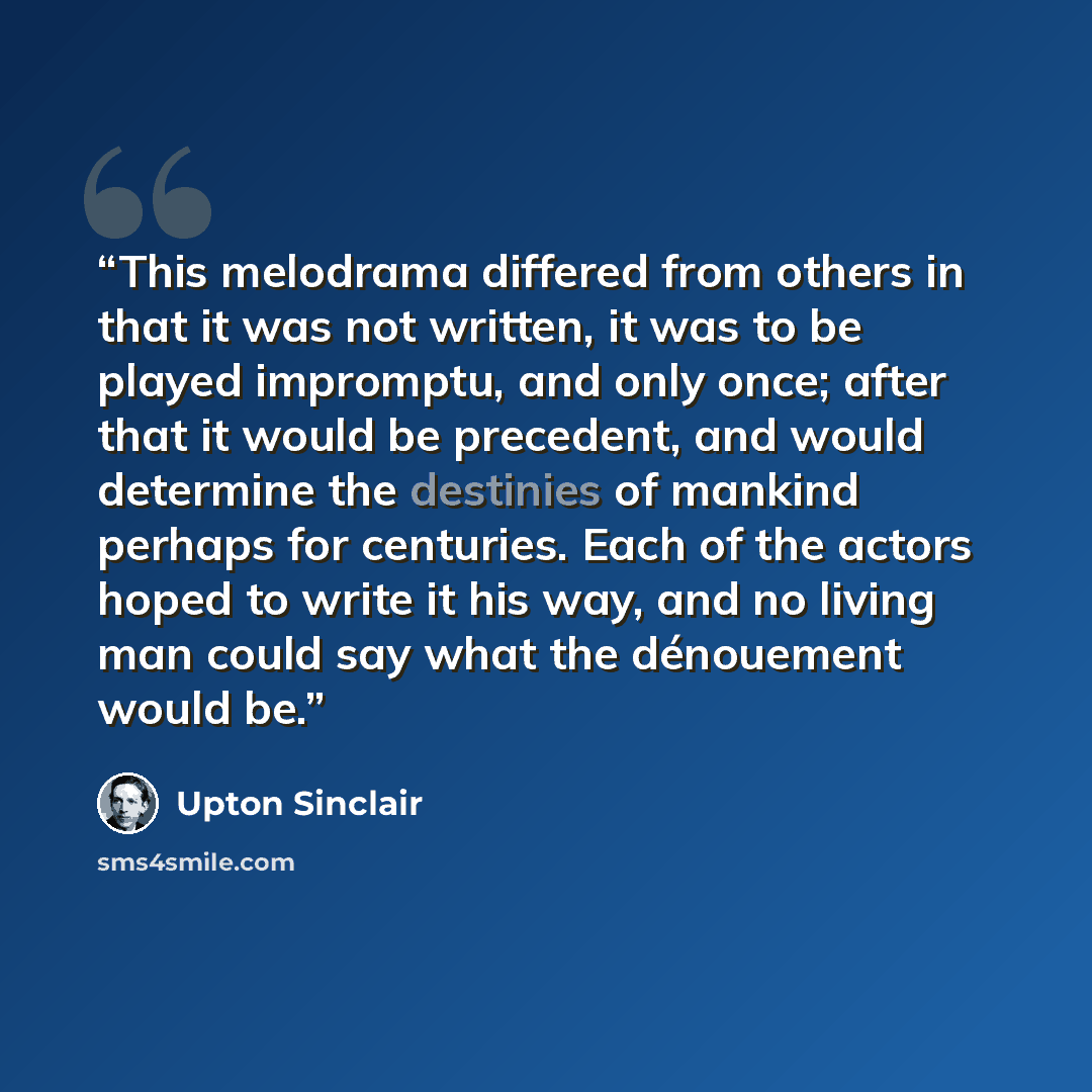 “This melodrama differed from others in that it was not written, it was to be played impromptu, and only once; after that it would be precedent, and would determine the destinies of mankind perhaps for centuries. Each of the actors hoped to write it his way, and no living man could say what the…” quote by Upton Sinclair