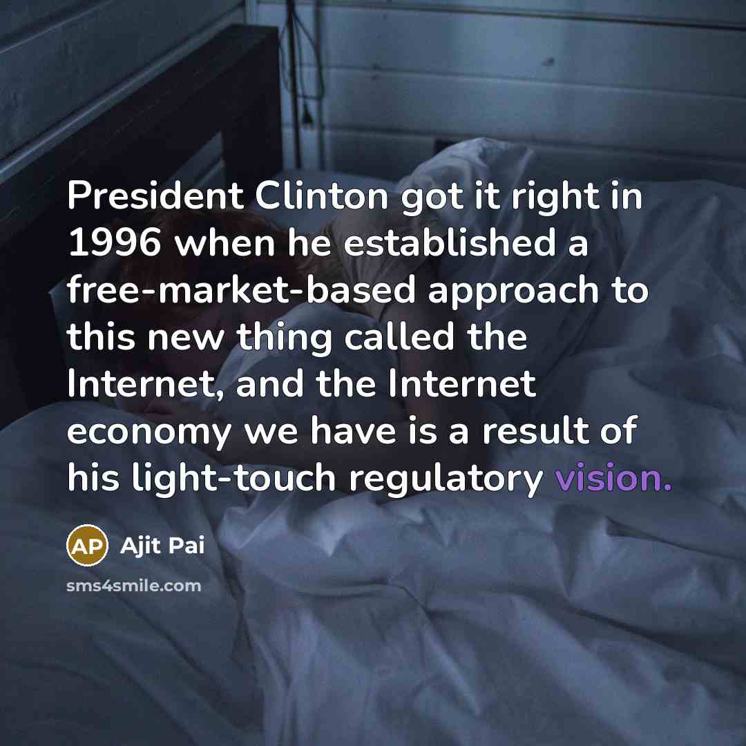 “President Clinton got it right in 1996 when he established a free-market-based approach to this new thing called the Internet, and the Internet economy we have is a result of his light-touch regulatory vision.” quote by Ajit Pai