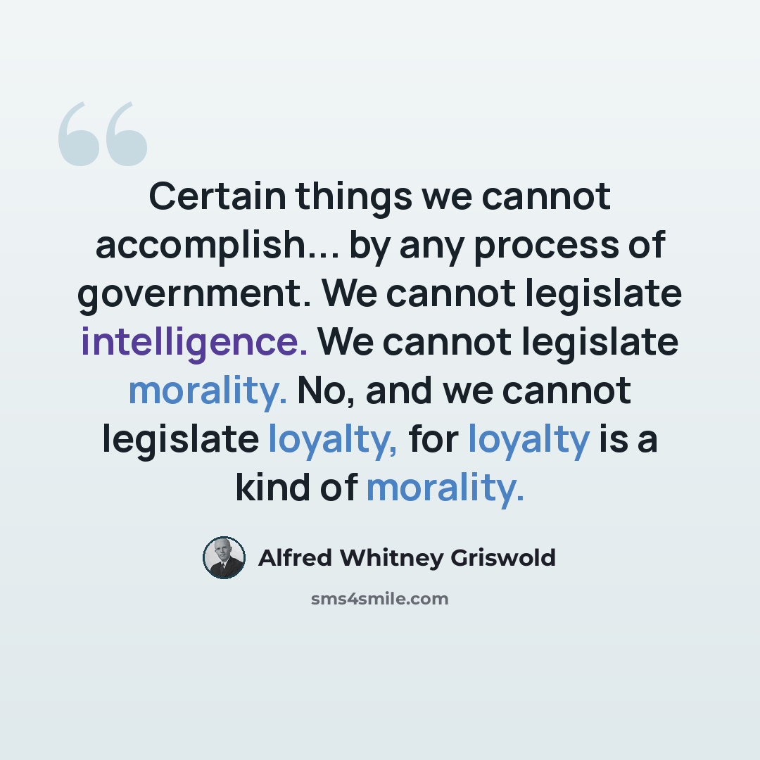“Certain things we cannot accomplish... by any process of government. We cannot legislate intelligence. We cannot legislate morality. No, and we cannot legislate loyalty, for loyalty is a kind of morality.” quote by Alfred Whitney Griswold