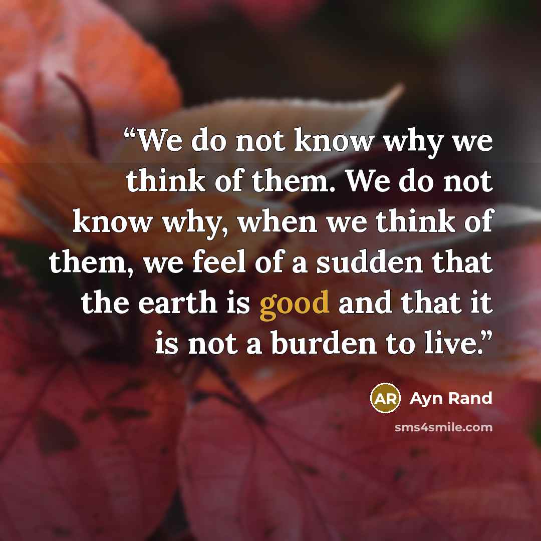 “We do not know why we think of them. We do not know why, when we think of them, we feel of a sudden that the earth is good and that it is not a burden to live.” quote by Ayn Rand