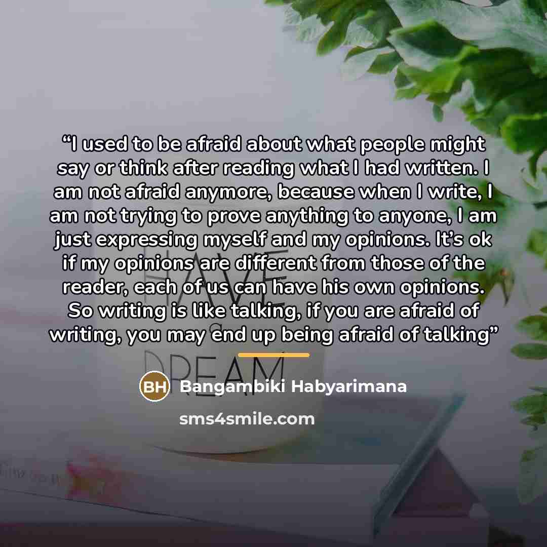 “I used to be afraid about what people might say or think after reading what I had written. I am not afraid anymore, because when I write, I am not trying to prove anything to anyone, I am just expressing myself and my opinions. It’s ok if my opinions are different from those of the reader, each of…” quote by Bangambiki Habyarimana