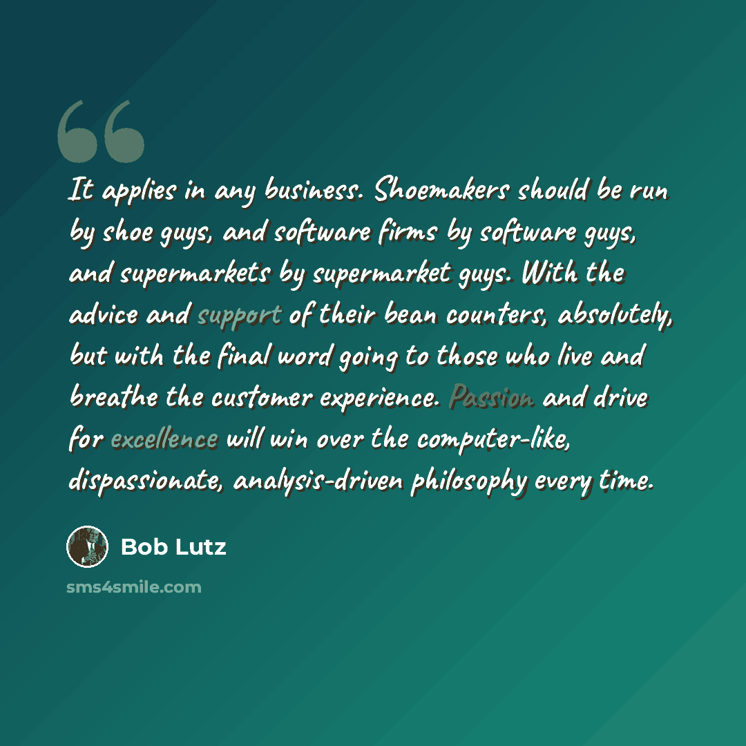 “It applies in any business. Shoemakers should be run by shoe guys, and software firms by software guys, and supermarkets by supermarket guys. With the advice and support of their bean counters, absolutely, but with the final word going to those who live and breathe the customer experience. Passion…” quote by Bob Lutz