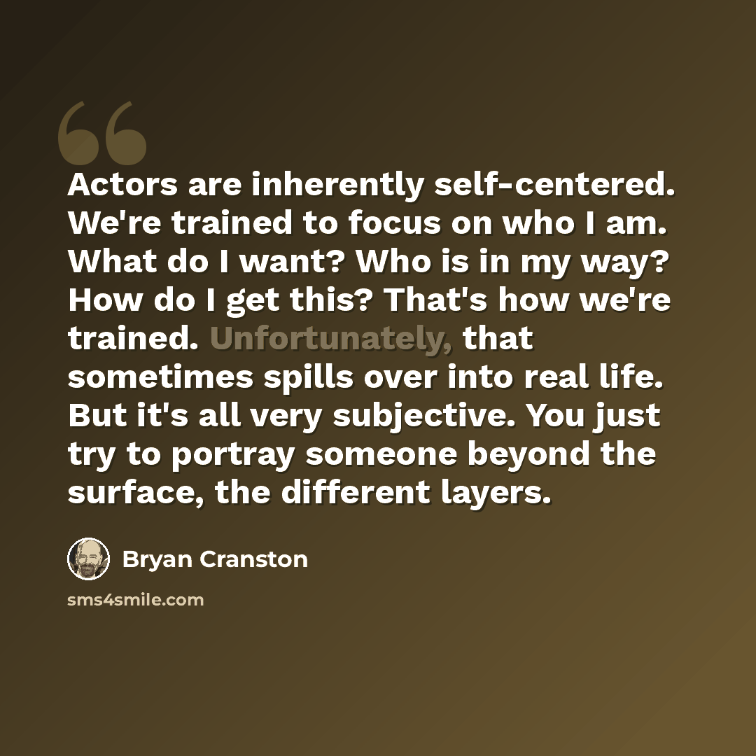 “Actors are inherently self-centered. We're trained to focus on who I am. What do I want? Who is in my way? How do I get this? That's how we're trained. Unfortunately, that sometimes spills over into real life. But it's all very subjective. You just try to portray someone beyond the surface, the…” quote by Bryan Cranston