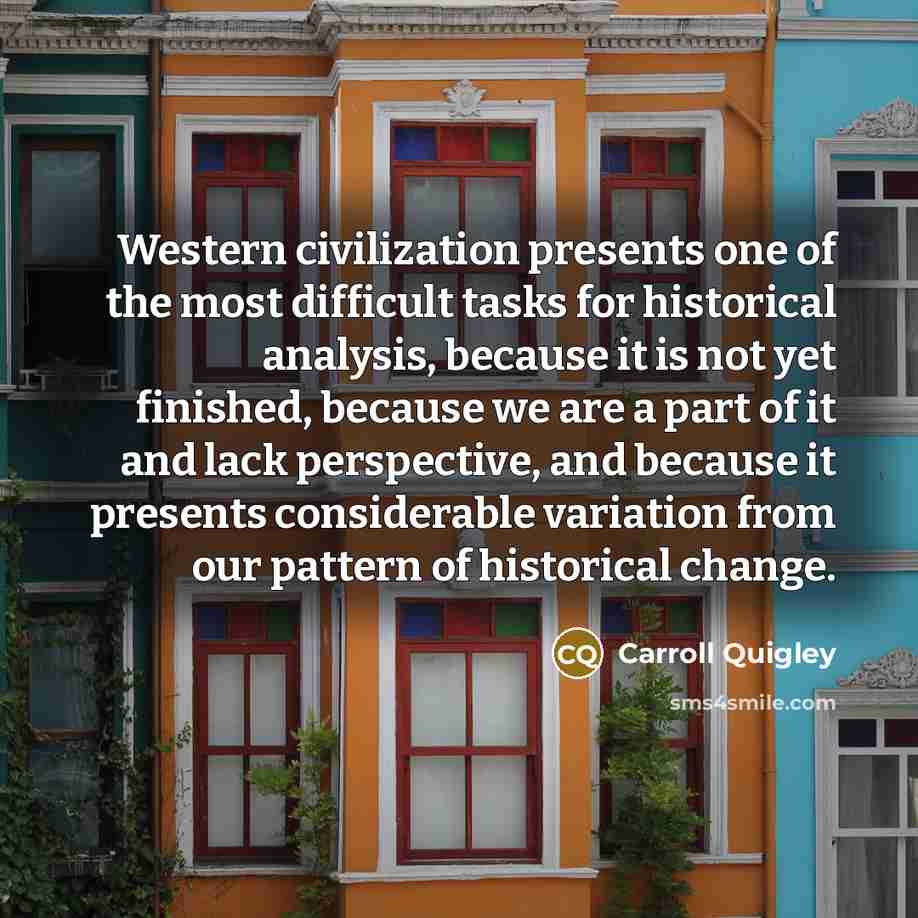 “Western civilization presents one of the most difficult tasks for historical analysis, because it is not yet finished, because we are a part of it and lack perspective, and because it presents considerable variation from our pattern of historical change.” quote by Carroll Quigley
