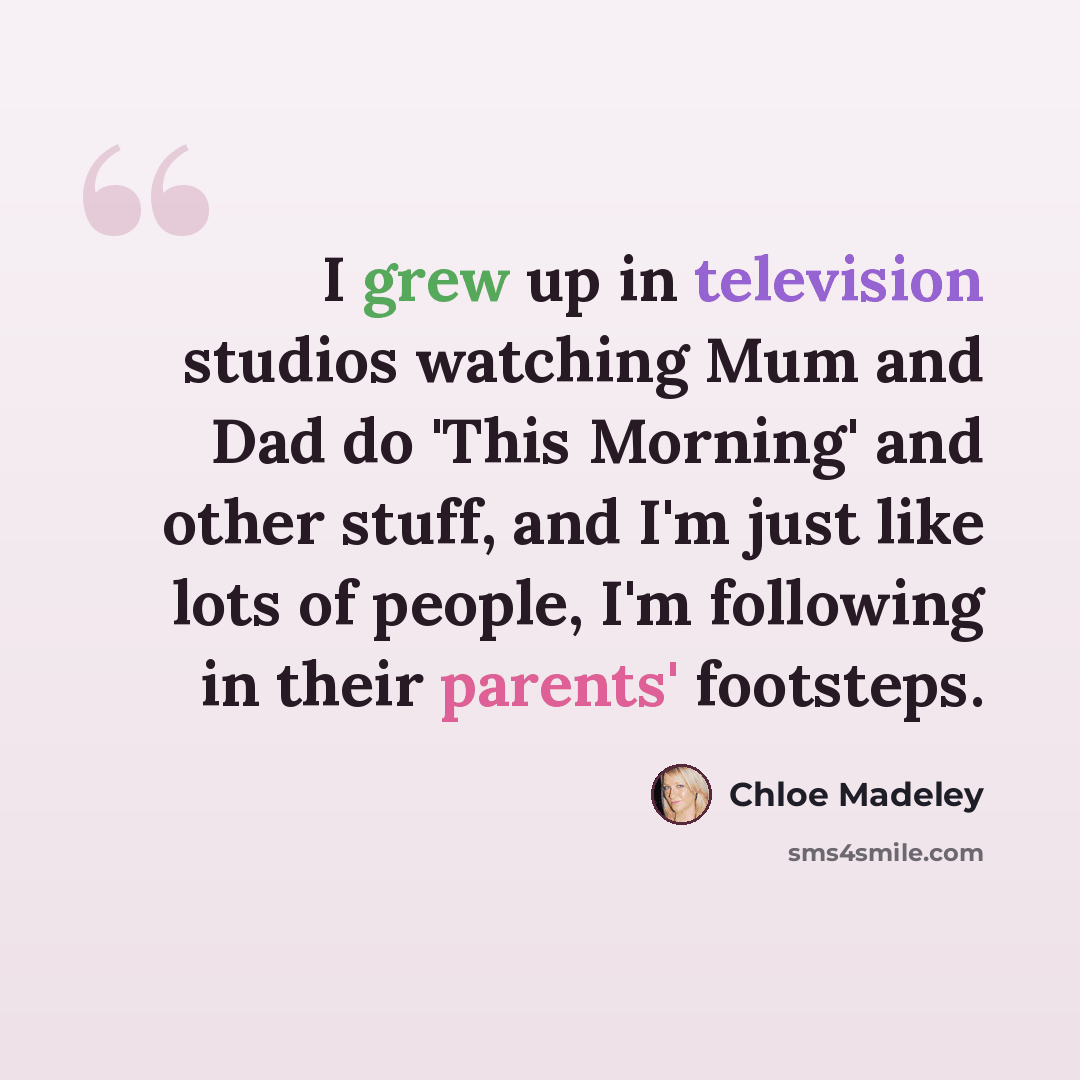 “I grew up in television studios watching Mum and Dad do 'This Morning' and other stuff, and I'm just like lots of people, I'm following in their parents' footsteps.” quote by Chloe Madeley