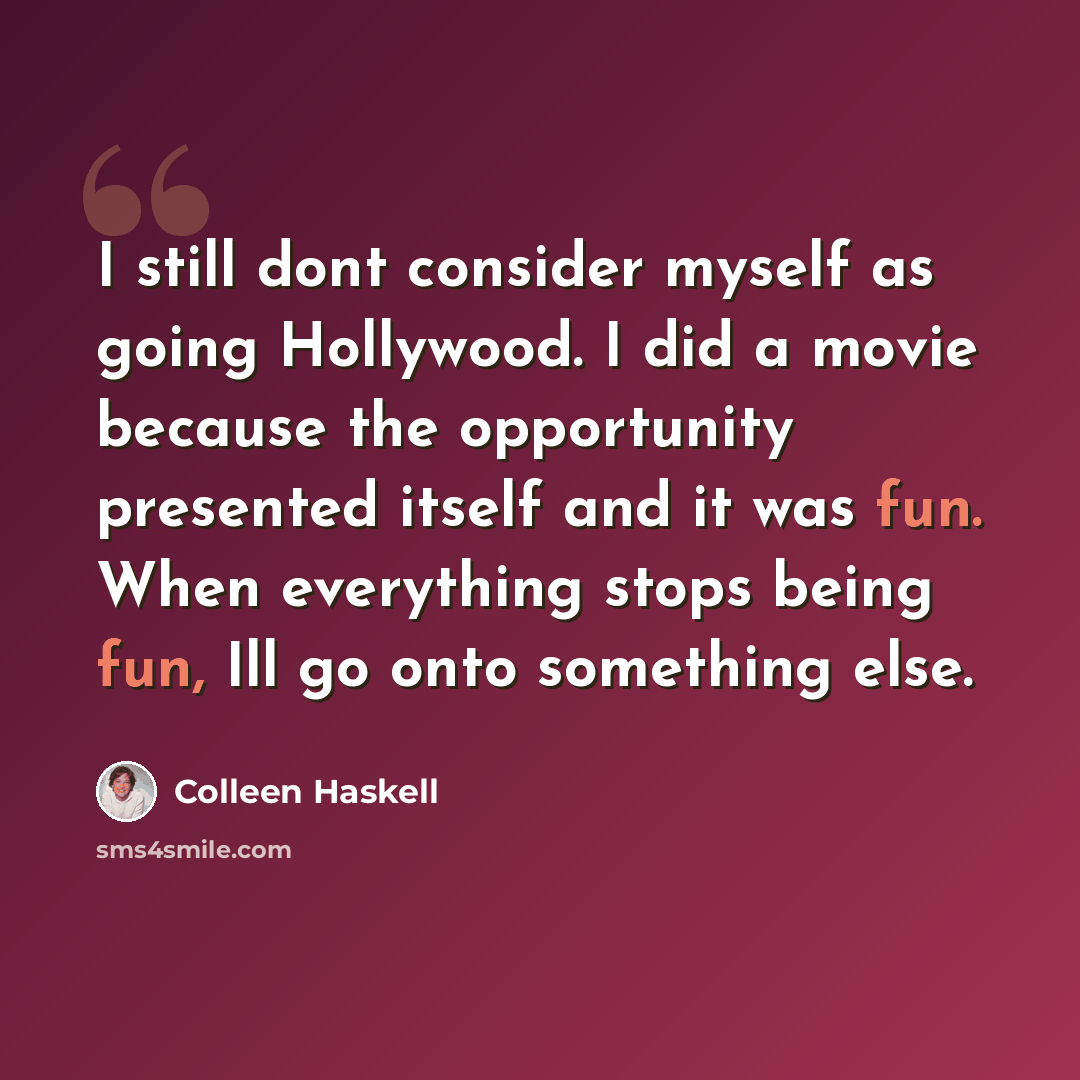 “I still dont consider myself as going Hollywood. I did a movie because the opportunity presented itself and it was fun. When everything stops being fun, Ill go onto something else.” quote by Colleen Haskell
