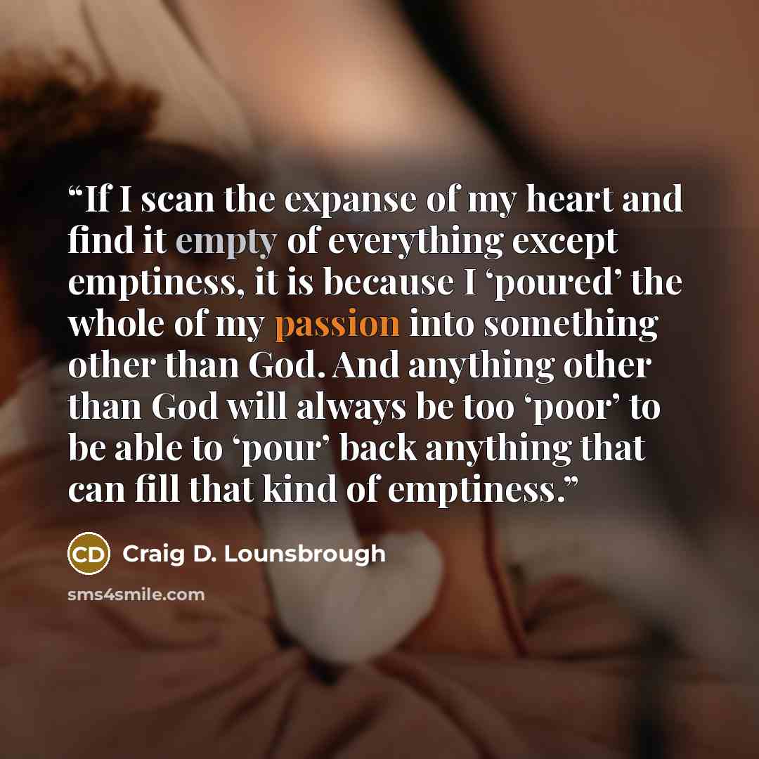 “If I scan the expanse of my heart and find it empty of everything except emptiness, it is because I ‘poured’ the whole of my passion into something other than God. And anything other than God will always be too ‘poor’ to be able to ‘pour’ back anything that can fill that kind of emptiness.” quote by Craig D. Lounsbrough