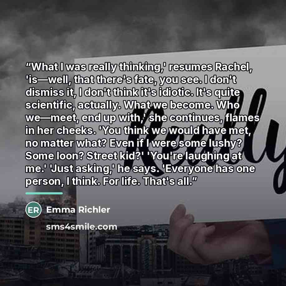 “What I was really thinking,' resumes Rachel, 'is—well, that there's fate, you see. I don't dismiss it, I don't think it's idiotic. It's quite scientific, actually. What we become. Who we—meet, end up with,' she continues, flames in her cheeks. 'You think we would have met, no matter what? Even if…” quote by Emma Richler