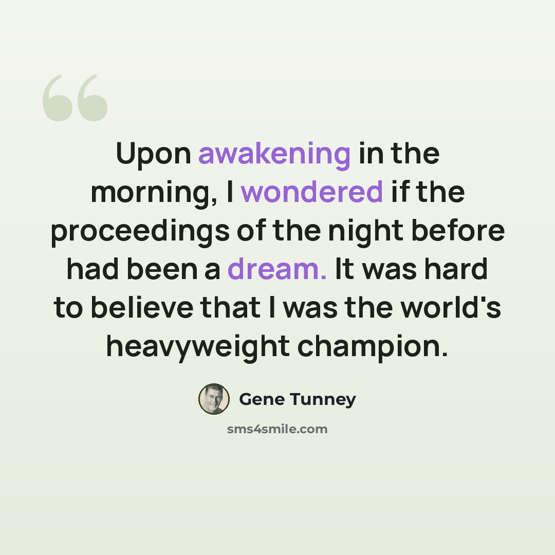 “Upon awakening in the morning, I wondered if the proceedings of the night before had been a dream. It was hard to believe that I was the world's heavyweight champion.” quote by Gene Tunney