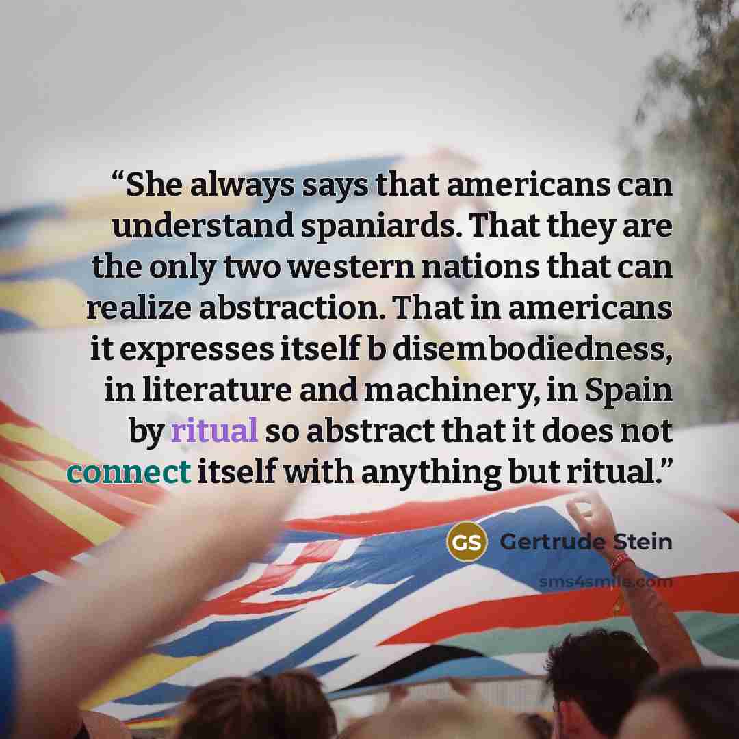 “She always says that americans can understand spaniards. That they are the only two western nations that can realize abstraction. That in americans it expresses itself b disembodiedness, in literature and machinery, in Spain by ritual so abstract that it does not connect itself with anything but…” quote by Gertrude Stein
