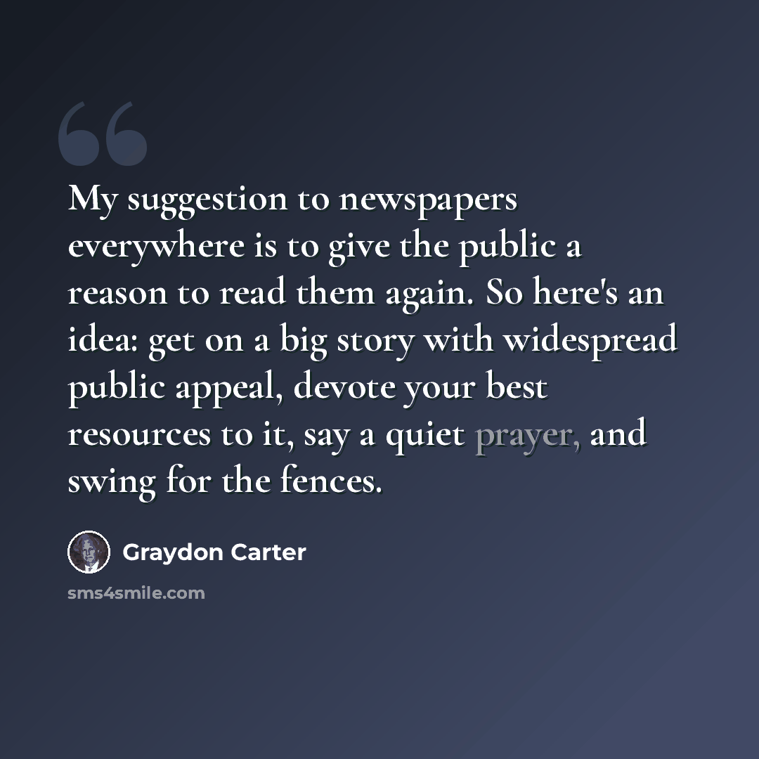 “My suggestion to newspapers everywhere is to give the public a reason to read them again. So here's an idea: get on a big story with widespread public appeal, devote your best resources to it, say a quiet prayer, and swing for the fences.” quote by Graydon Carter
