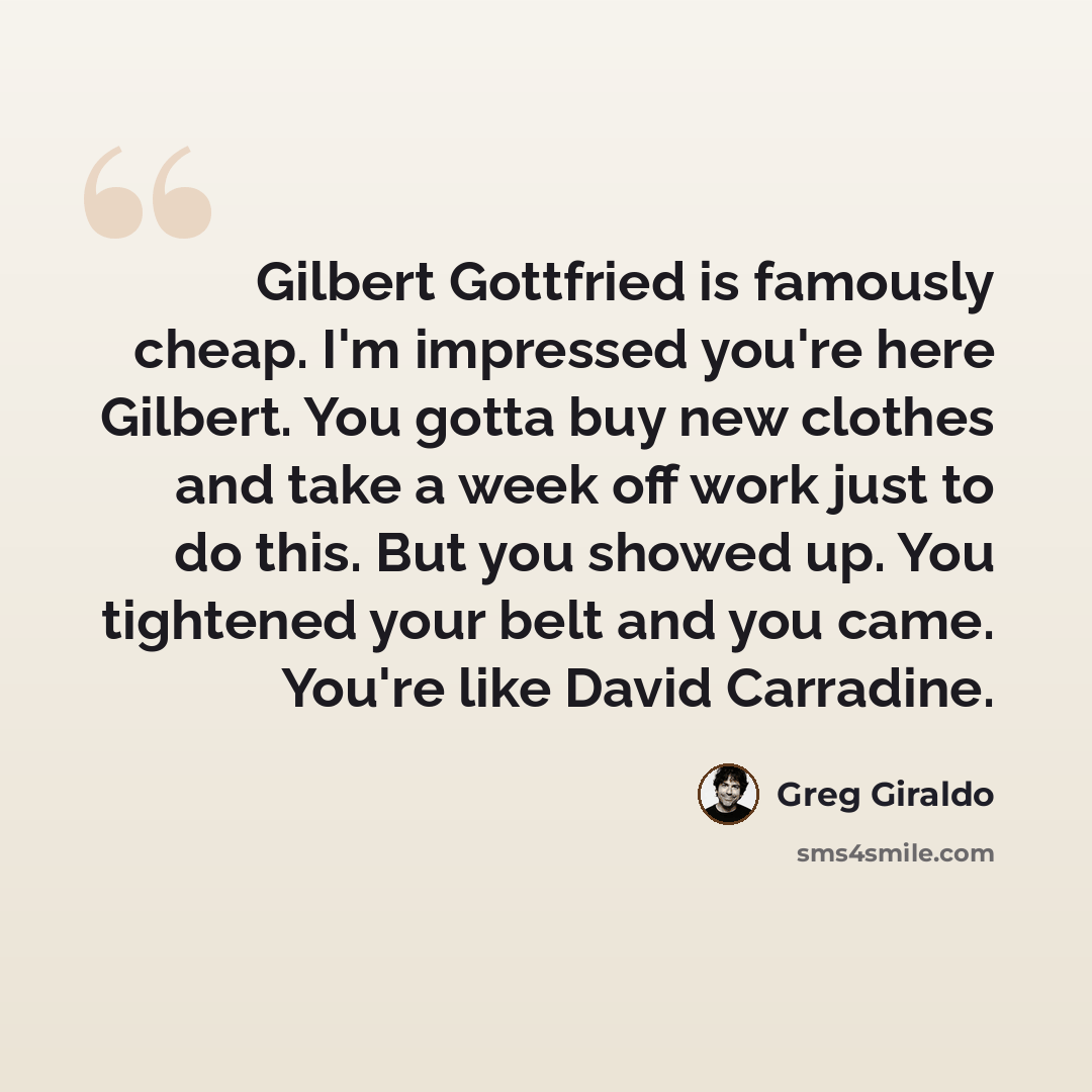 “Gilbert Gottfried is famously cheap. I'm impressed you're here Gilbert. You gotta buy new clothes and take a week off work just to do this. But you showed up. You tightened your belt and you came. You're like David Carradine.” quote by Greg Giraldo