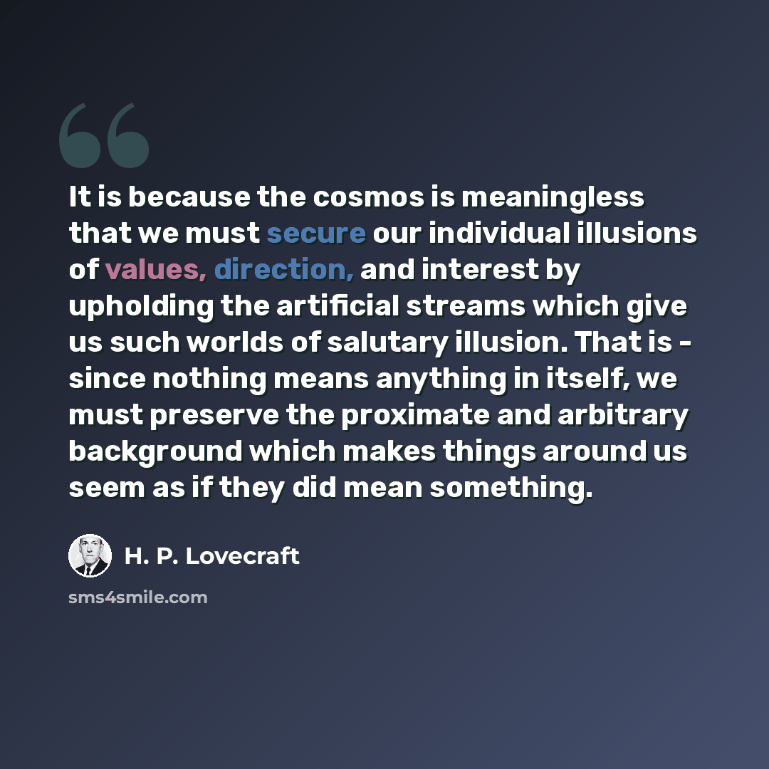 “It is because the cosmos is meaningless that we must secure our individual illusions of values, direction, and interest by upholding the artificial streams which give us such worlds of salutary illusion. That is - since nothing means anything in itself, we must preserve the proximate and arbitrary…” quote by H. P. Lovecraft