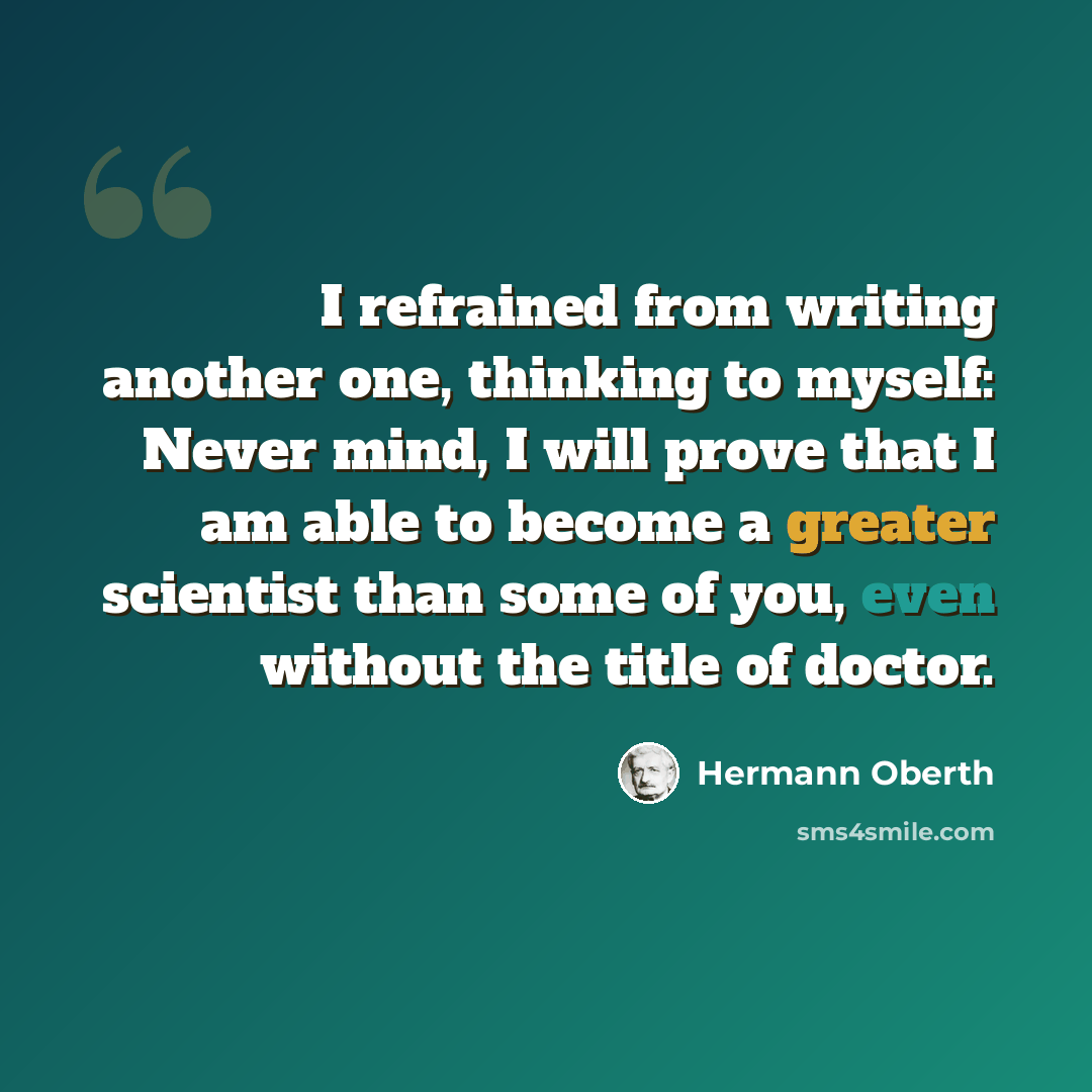 “I refrained from writing another one, thinking to myself: Never mind, I will prove that I am able to become a greater scientist than some of you, even without the title of doctor.” quote by Hermann Oberth