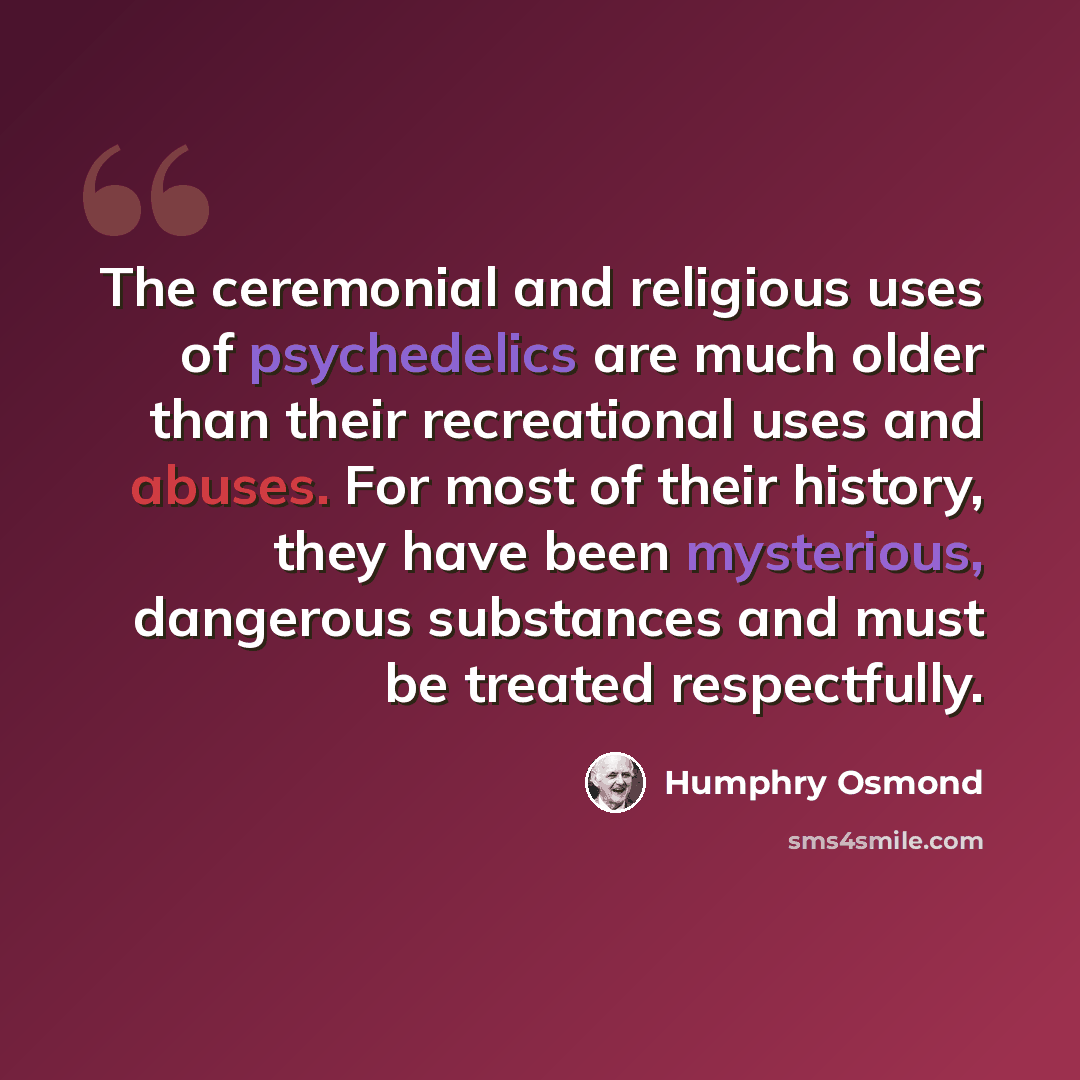“The ceremonial and religious uses of psychedelics are much older than their recreational uses and abuses. For most of their history, they have been mysterious, dangerous substances and must be treated respectfully.” quote by Humphry Osmond