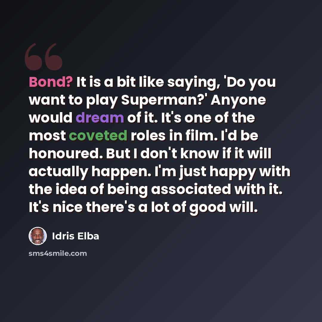 “Bond? It is a bit like saying, 'Do you want to play Superman?' Anyone would dream of it. It's one of the most coveted roles in film. I'd be honoured. But I don't know if it will actually happen. I'm just happy with the idea of being associated with it. It's nice there's a lot of good will.” quote by Idris Elba