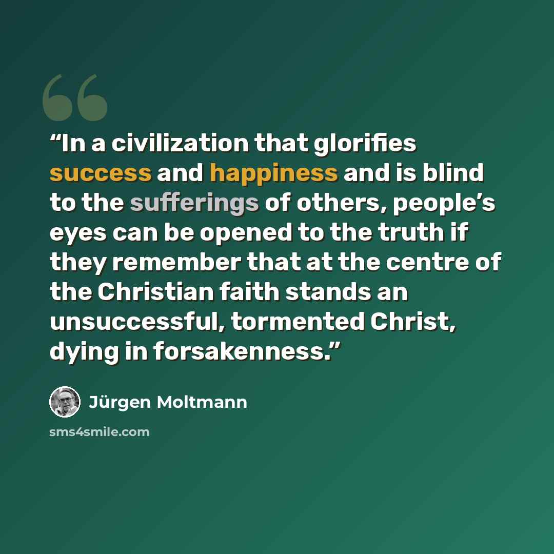 “In a civilization that glorifies success and happiness and is blind to the sufferings of others, people’s eyes can be opened to the truth if they remember that at the centre of the Christian faith stands an unsuccessful, tormented Christ, dying in forsakenness.” quote by Jurgen Moltmann
