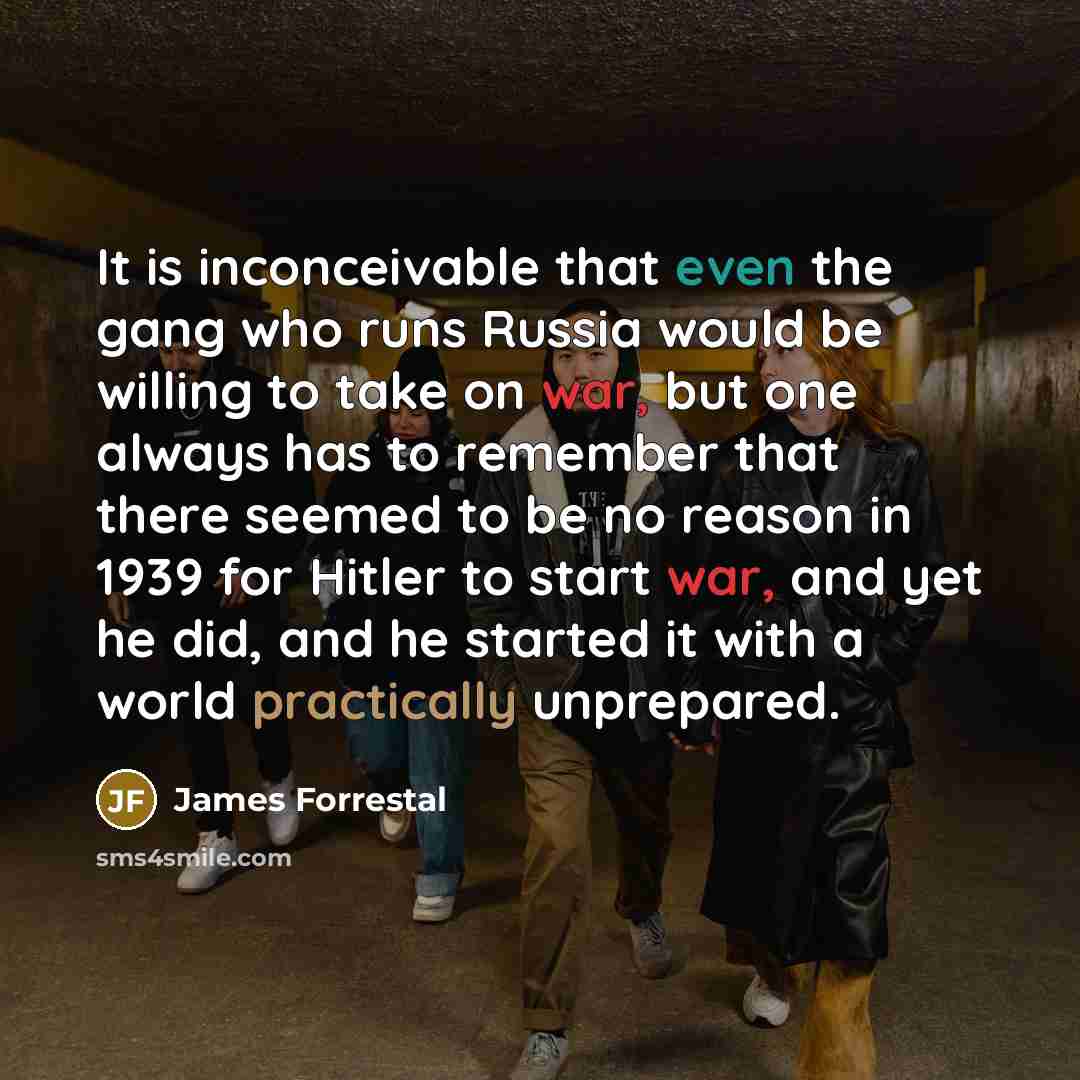 “It is inconceivable that even the gang who runs Russia would be willing to take on war, but one always has to remember that there seemed to be no reason in 1939 for Hitler to start war, and yet he did, and he started it with a world practically unprepared.” quote by James Forrestal