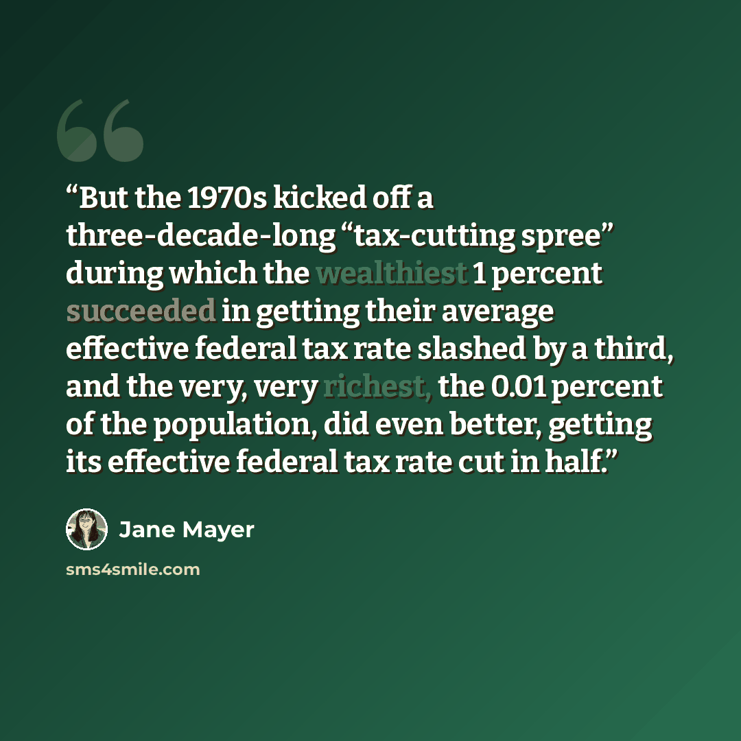 “But the 1970s kicked off a three-decade-long “tax-cutting spree” during which the wealthiest 1 percent succeeded in getting their average effective federal tax rate slashed by a third, and the very, very richest, the 0.01 percent of the population, did even better, getting its effective federal…” quote by Jane Mayer