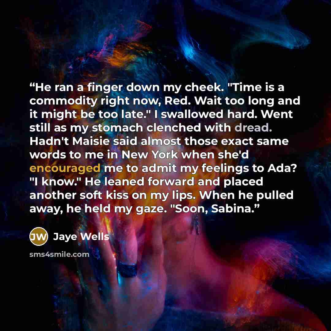 “He ran a finger down my cheek. "Time is a commodity right now, Red. Wait too long and it might be too late." I swallowed hard. Went still as my stomach clenched with dread. Hadn't Maisie said almost those exact same words to me in New York when she'd encouraged me to admit my feelings to Ada? "I…” quote by Jaye Wells