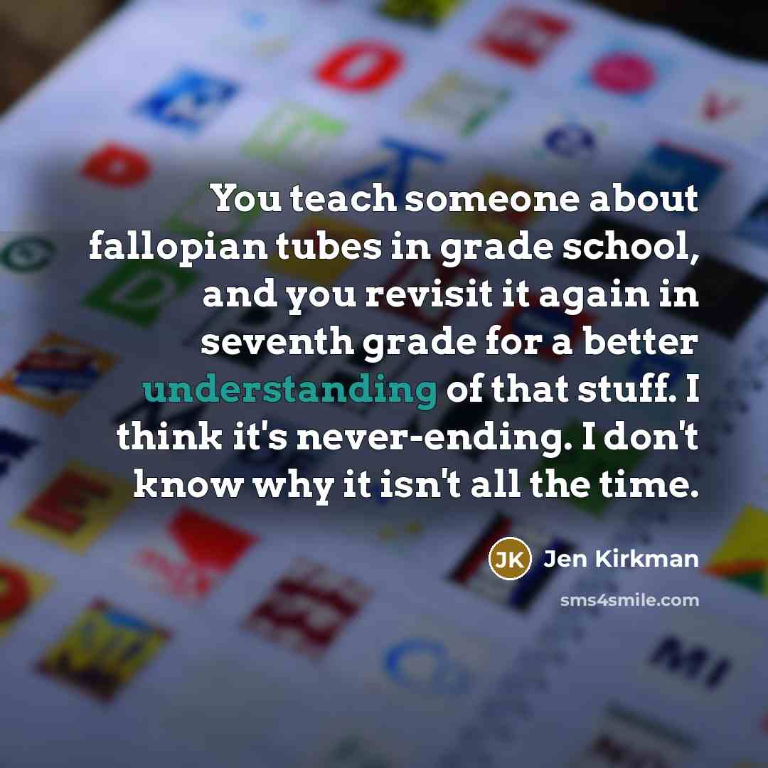 “You teach someone about fallopian tubes in grade school, and you revisit it again in seventh grade for a better understanding of that stuff. I think it's never-ending. I don't know why it isn't all the time.” quote by Jen Kirkman