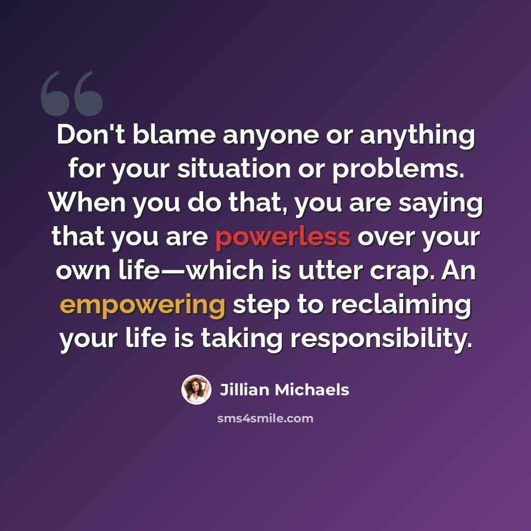 “Don't blame anyone or anything for your situation or problems. When you do that, you are saying that you are powerless over your own life—which is utter crap. An empowering step to reclaiming your life is taking responsibility.” quote by Jillian Michaels