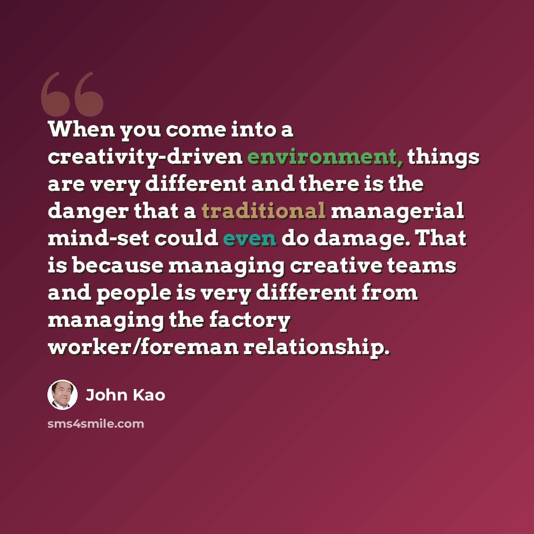 “When you come into a creativity-driven environment, things are very different and there is the danger that a traditional managerial mind-set could even do damage. That is because managing creative teams and people is very different from managing the factory worker/foreman relationship.” quote by John Kao