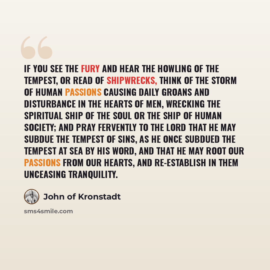 “If you see the fury and hear the howling of the tempest, or read of shipwrecks, think of the storm of human passions causing daily groans and disturbance in the hearts of men, wrecking the spiritual ship of the soul or the ship of human society; and pray fervently to the Lord that He may subdue…” quote by John of Kronstadt