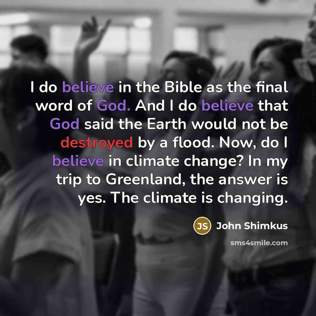 “I do believe in the Bible as the final word of God. And I do believe that God said the Earth would not be destroyed by a flood. Now, do I believe in climate change? In my trip to Greenland, the answer is yes. The climate is changing.” quote by John Shimkus