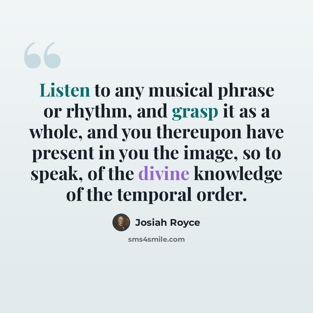 “Listen to any musical phrase or rhythm, and grasp it as a whole, and you thereupon have present in you the image, so to speak, of the divine knowledge of the temporal order.” quote by Josiah Royce