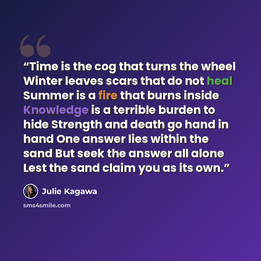 “Time is the cog that turns the wheel Winter leaves scars that do not heal Summer is a fire that burns inside Knowledge is a terrible burden to hide Strength and death go hand in hand One answer lies within the sand But seek the answer all alone Lest the sand claim you as its own.” quote by Julie Kagawa