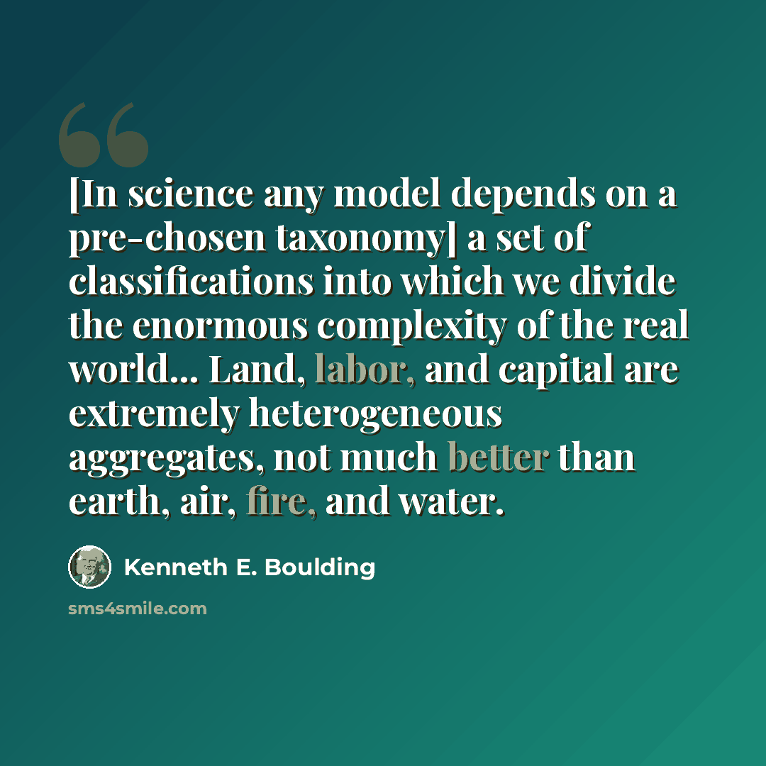 “[In science any model depends on a pre-chosen taxonomy] a set of classifications into which we divide the enormous complexity of the real world... Land, labor, and capital are extremely heterogeneous aggregates, not much better than earth, air, fire, and water.” quote by Kenneth E. Boulding