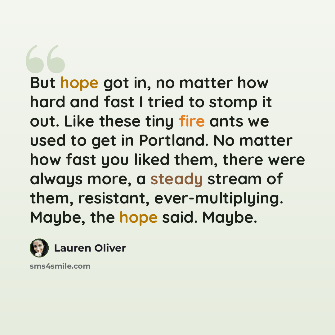 “But hope got in, no matter how hard and fast I tried to stomp it out. Like these tiny fire ants we used to get in Portland. No matter how fast you liked them, there were always more, a steady stream of them, resistant, ever-multiplying. Maybe, the hope said. Maybe.” quote by Lauren Oliver