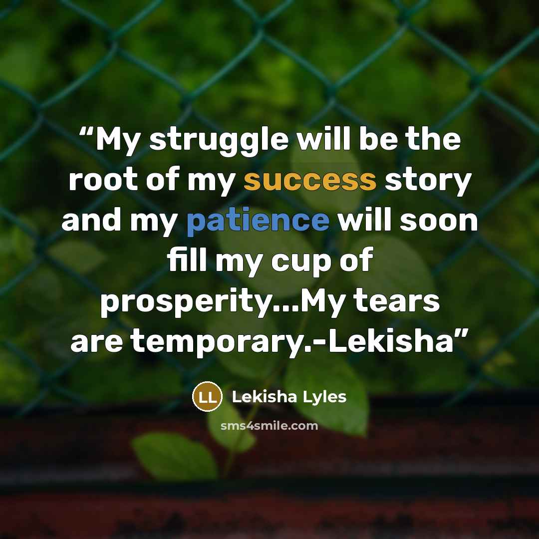 “My struggle will be the root of my success story and my patience will soon fill my cup of prosperity...My tears are temporary.-Lekisha” quote by Lekisha Lyles