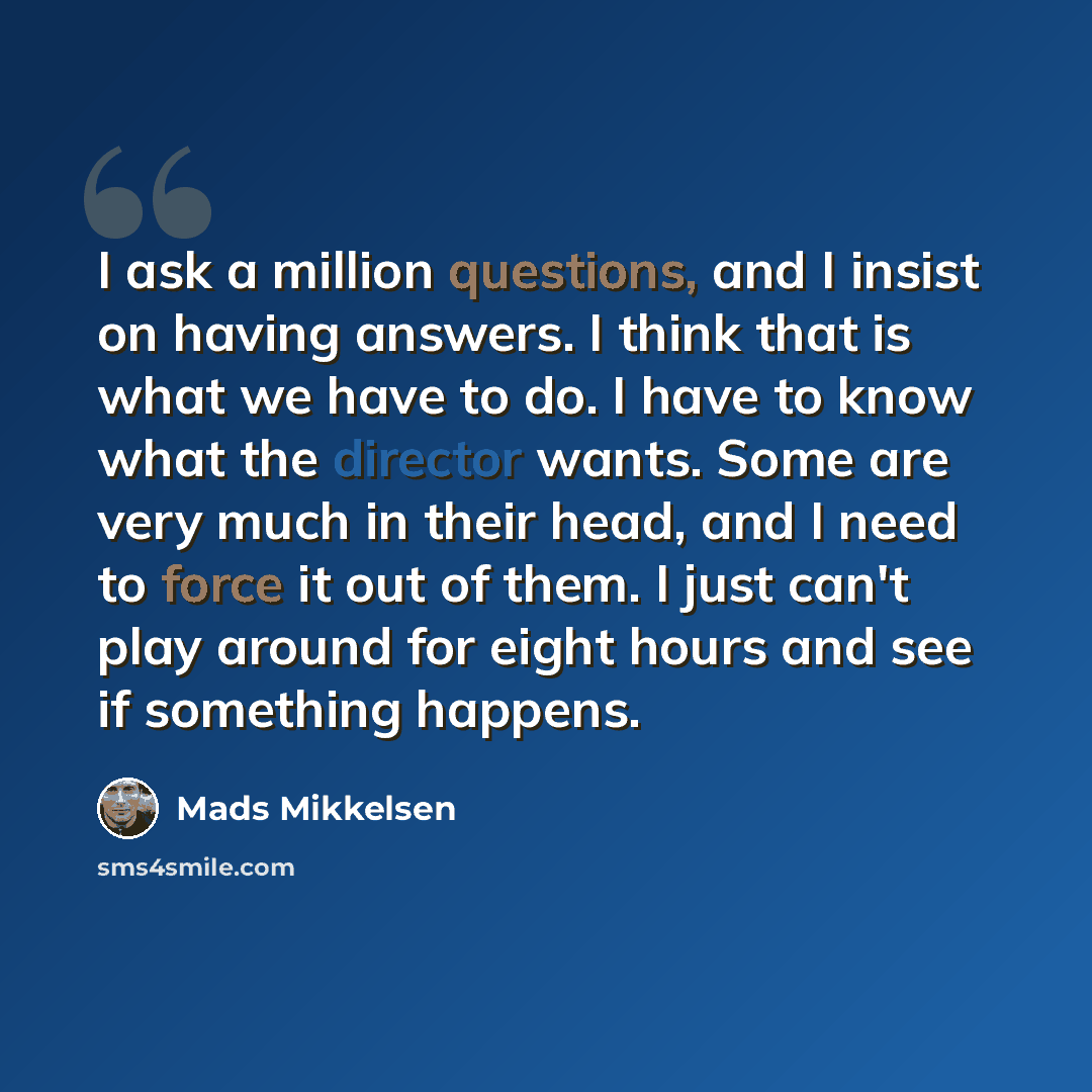 “I ask a million questions, and I insist on having answers. I think that is what we have to do. I have to know what the director wants. Some are very much in their head, and I need to force it out of them. I just can't play around for eight hours and see if something happens.” quote by Mads Mikkelsen