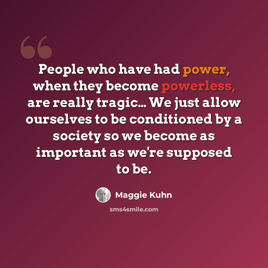 “People who have had power, when they become powerless, are really tragic… We just allow ourselves to be conditioned by a society so we become as important as we're supposed to be.” quote by Maggie Kuhn