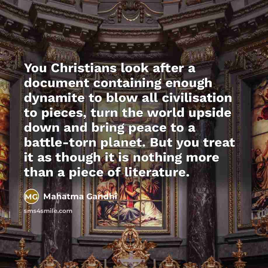 “You Christians look after a document containing enough dynamite to blow all civilisation to pieces, turn the world upside down and bring peace to a battle-torn planet. But you treat it as though it is nothing more than a piece of literature.” quote by Mahatma Gandhi