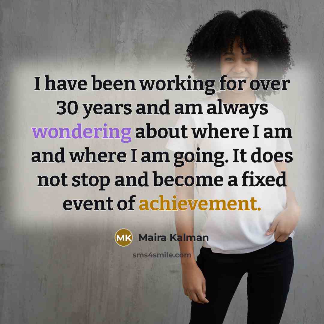 “I have been working for over 30 years and am always wondering about where I am and where I am going. It does not stop and become a fixed event of achievement.” quote by Maira Kalman